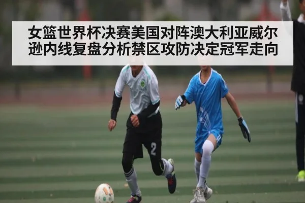 女篮世界杯决赛美国对阵澳大利亚威尔逊内线复盘分析禁区攻防决定冠军走向 - kaiyun