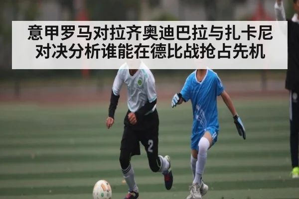 意甲罗马对拉齐奥迪巴拉与扎卡尼对决分析谁能在德比战抢占先机 - kaiyun