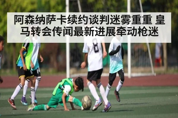 阿森纳萨卡续约谈判迷雾重重 皇马转会传闻最新进展牵动枪迷 - kaiyun