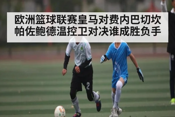 欧洲篮球联赛皇马对费内巴切坎帕佐鲍德温控卫对决谁成胜负手 - kaiyun
