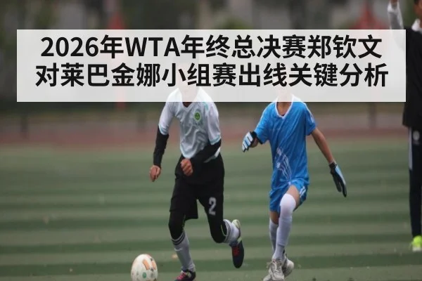 2026年WTA年终总决赛郑钦文对莱巴金娜小组赛出线关键分析 - kaiyun